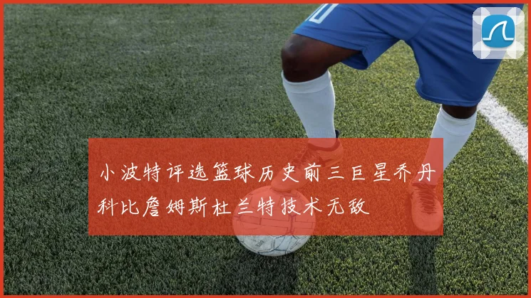 小波特评选篮球历史前三巨星乔丹科比詹姆斯杜兰特技术无敌
