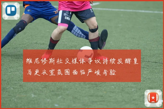 维尼修斯社交媒体争议持续发酵皇马更衣室氛围面临严峻考验