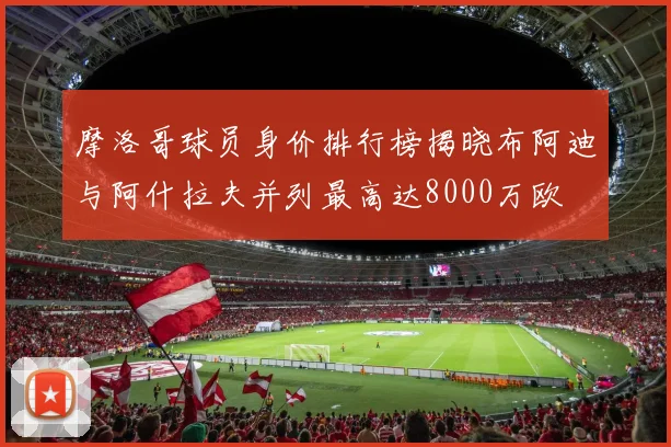 摩洛哥球员身价排行榜揭晓布阿迪与阿什拉夫并列最高达8000万欧