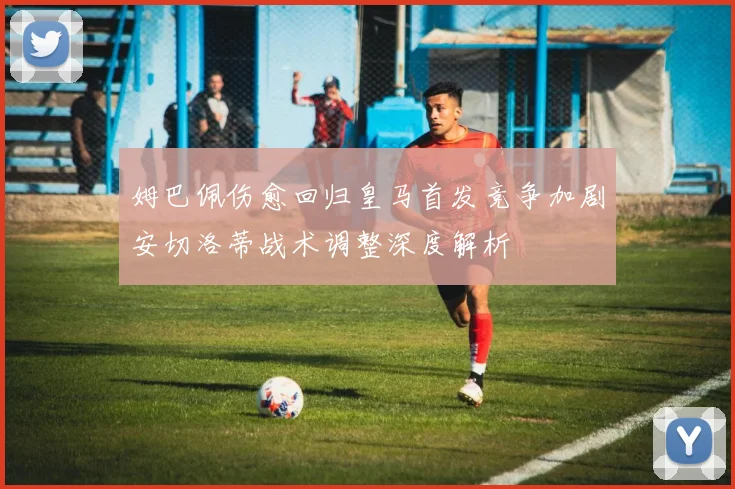 姆巴佩伤愈回归皇马首发竞争加剧安切洛蒂战术调整深度解析