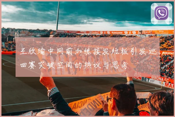 王欣瑜中网前加练接发短板引发巡回赛突破空间的热议与思考