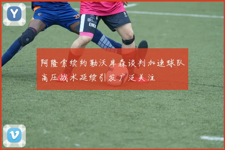 阿隆索续约勒沃库森谈判加速球队高压战术延续引发广泛关注